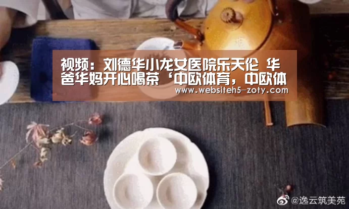 视频:刘德华小龙女医院乐天伦 华爸华妈开心喝茶‘中欧体育,中欧体育app,中欧体育官网,中欧体育官网入口’(图2) 中欧体育,中欧体育app,中欧体育官网,中欧体育官网入口